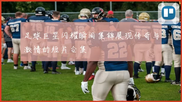 足球巨星闪耀瞬间集锦展现传奇与激情的短片合集