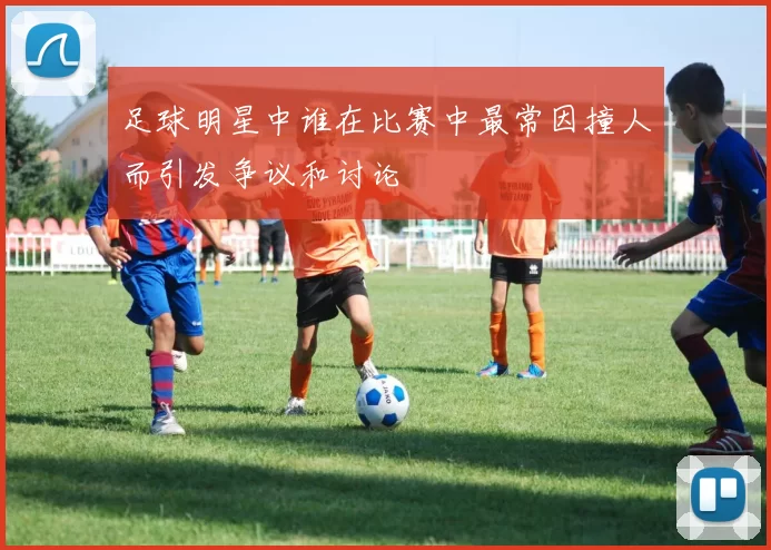 足球明星中谁在比赛中最常因撞人而引发争议和讨论