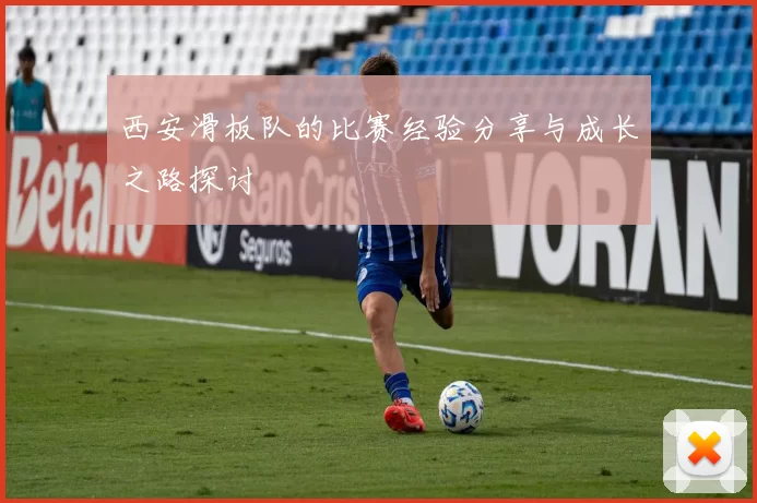 西安滑板队的比赛经验分享与成长之路探讨