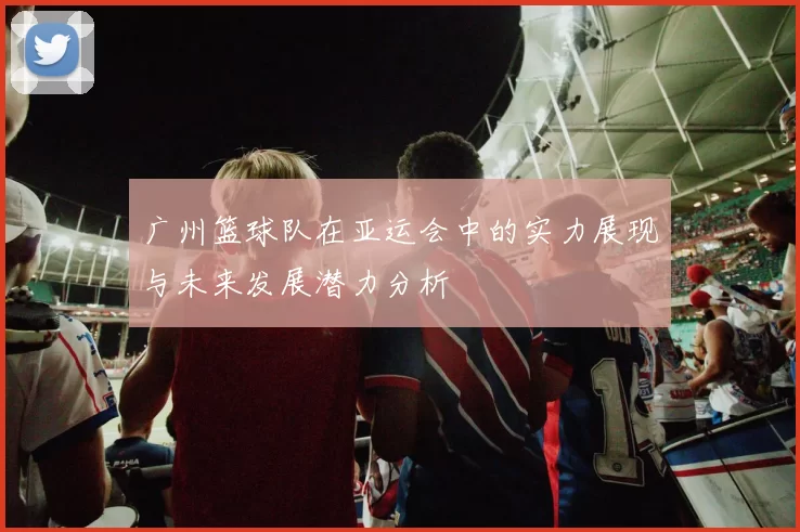广州篮球队在亚运会中的实力展现与未来发展潜力分析