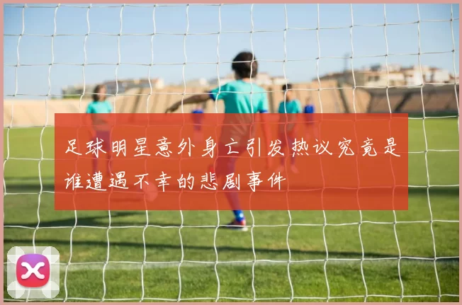 足球明星意外身亡引发热议究竟是谁遭遇不幸的悲剧事件