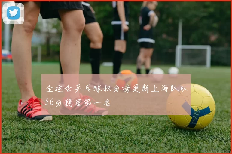 全运会乒乓球积分榜更新上海队以56分稳居第一名