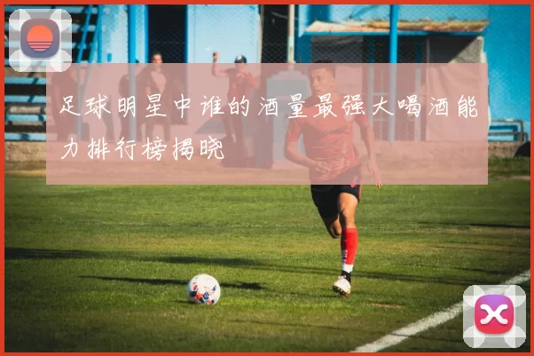 足球明星中谁的酒量最强大喝酒能力排行榜揭晓