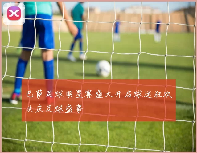 巴萨足球明星赛盛大开启球迷狂欢共庆足球盛事