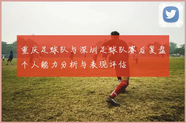 重庆足球队与深圳足球队赛后复盘个人能力分析与表现评估