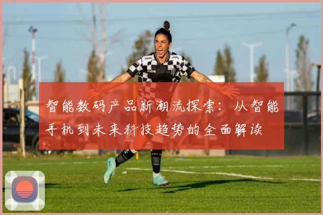 智能数码产品新潮流探索：从智能手机到未来科技趋势的全面解读