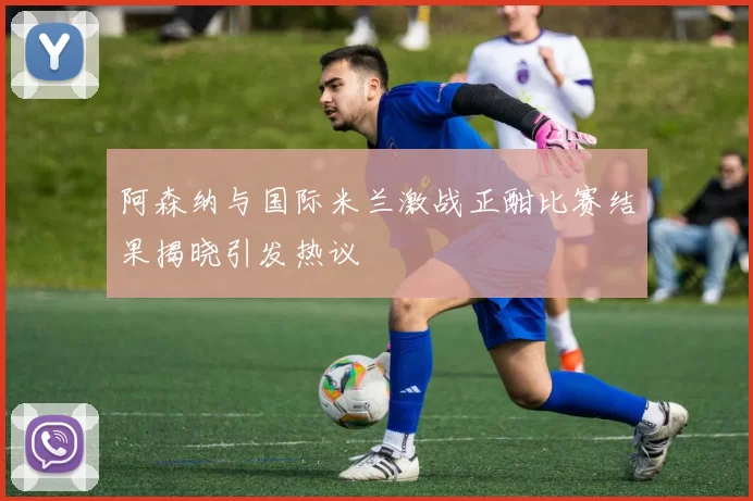 阿森纳与国际米兰激战正酣比赛结果揭晓引发热议