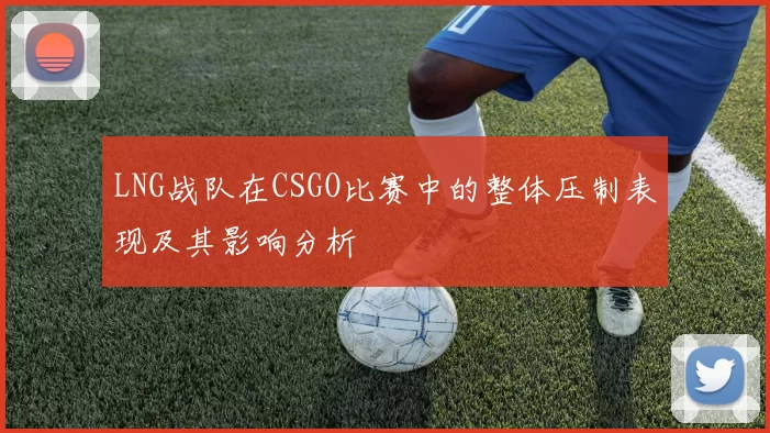 LNG战队在CSGO比赛中的整体压制表现及其影响分析