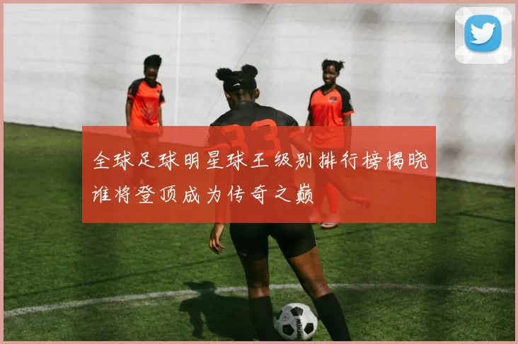 全球足球明星球王级别排行榜揭晓谁将登顶成为传奇之巅
