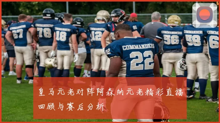 皇马元老对阵阿森纳元老精彩直播回顾与赛后分析