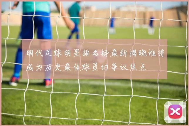 明代足球明星排名榜最新揭晓谁将成为历史最佳球员的争议焦点