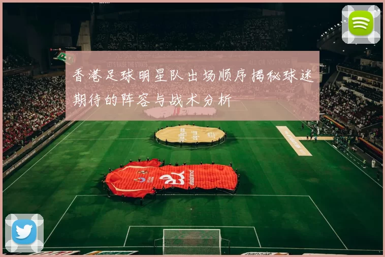 香港足球明星队出场顺序揭秘球迷期待的阵容与战术分析