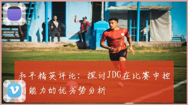 和平精英评论：探讨JDG在比赛中控制能力的优劣势分析