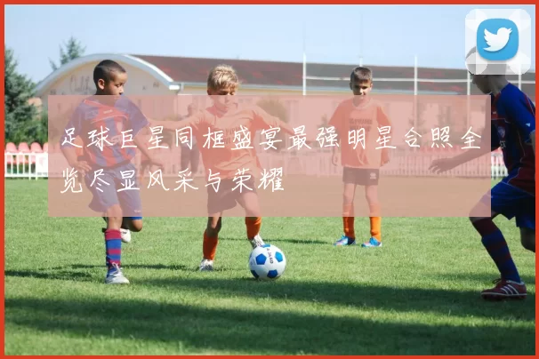 足球巨星同框盛宴最强明星合照全览尽显风采与荣耀