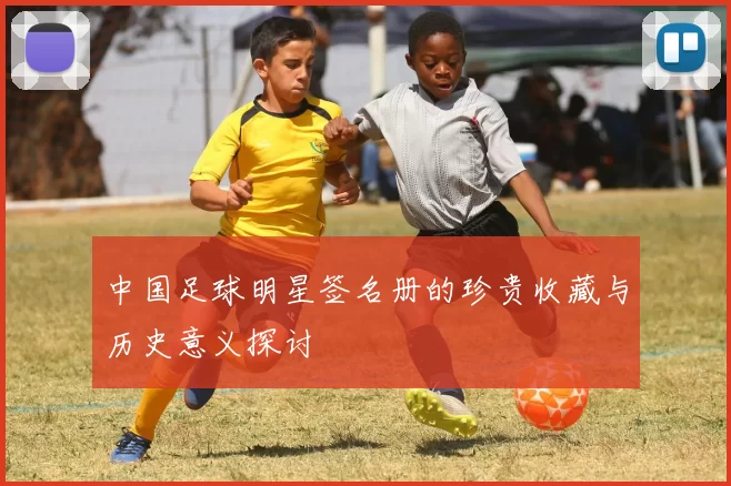中国足球明星签名册的珍贵收藏与历史意义探讨