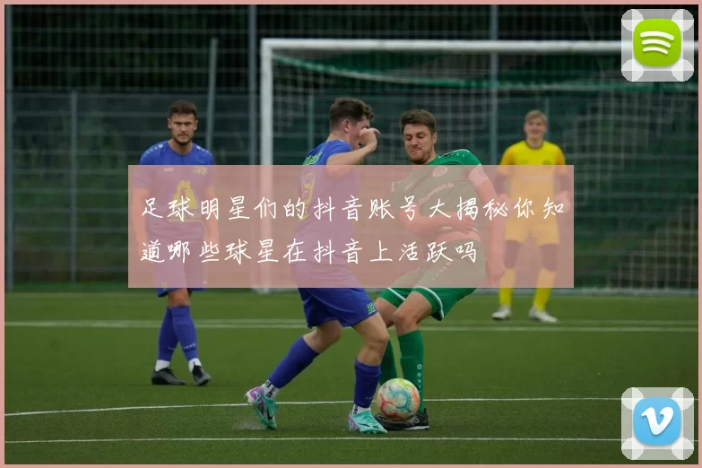 足球明星们的抖音账号大揭秘你知道哪些球星在抖音上活跃吗
