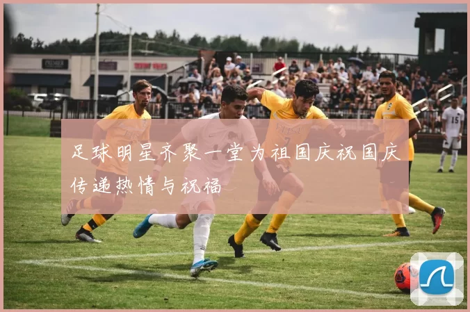 足球明星齐聚一堂为祖国庆祝国庆传递热情与祝福