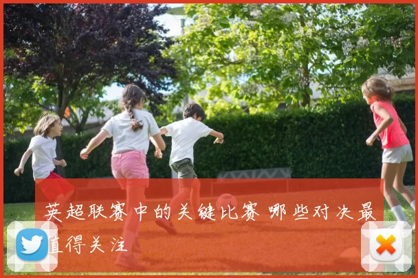 英超联赛中的关键比赛 哪些对决最值得关注