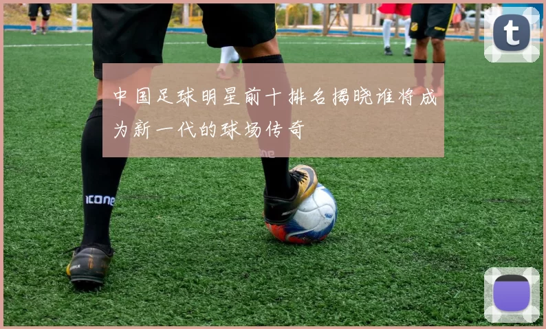 中国足球明星前十排名揭晓谁将成为新一代的球场传奇