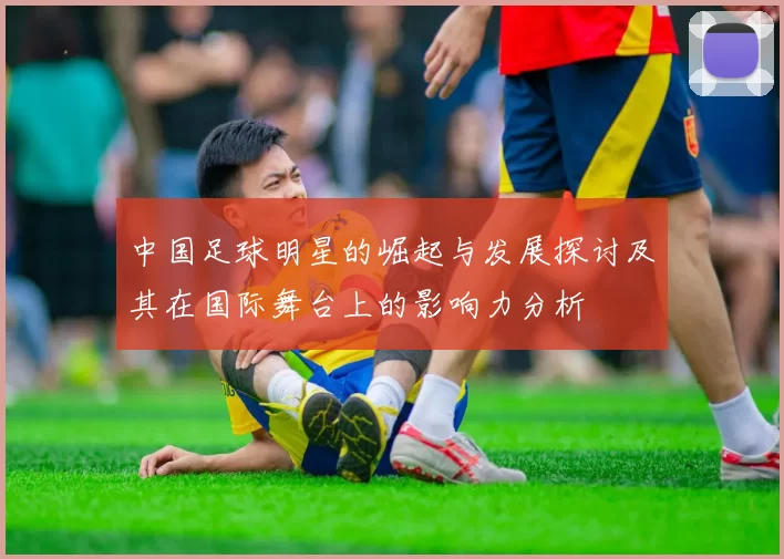 中国足球明星的崛起与发展探讨及其在国际舞台上的影响力分析