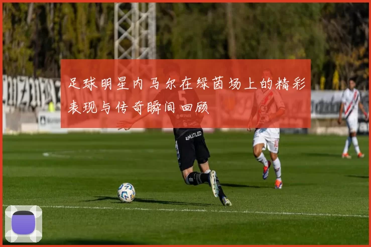 足球明星内马尔在绿茵场上的精彩表现与传奇瞬间回顾
