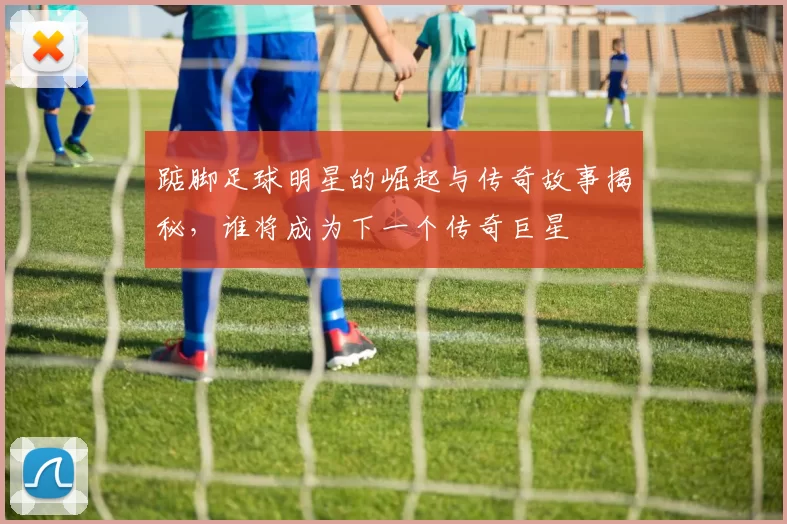 踮脚足球明星的崛起与传奇故事揭秘，谁将成为下一个传奇巨星