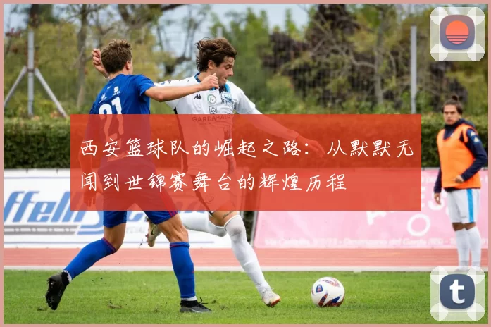 西安篮球队的崛起之路：从默默无闻到世锦赛舞台的辉煌历程