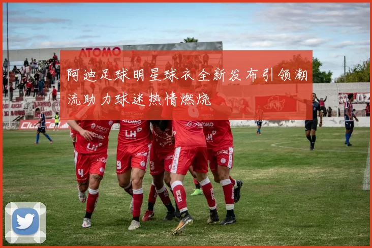 阿迪足球明星球衣全新发布引领潮流助力球迷热情燃烧