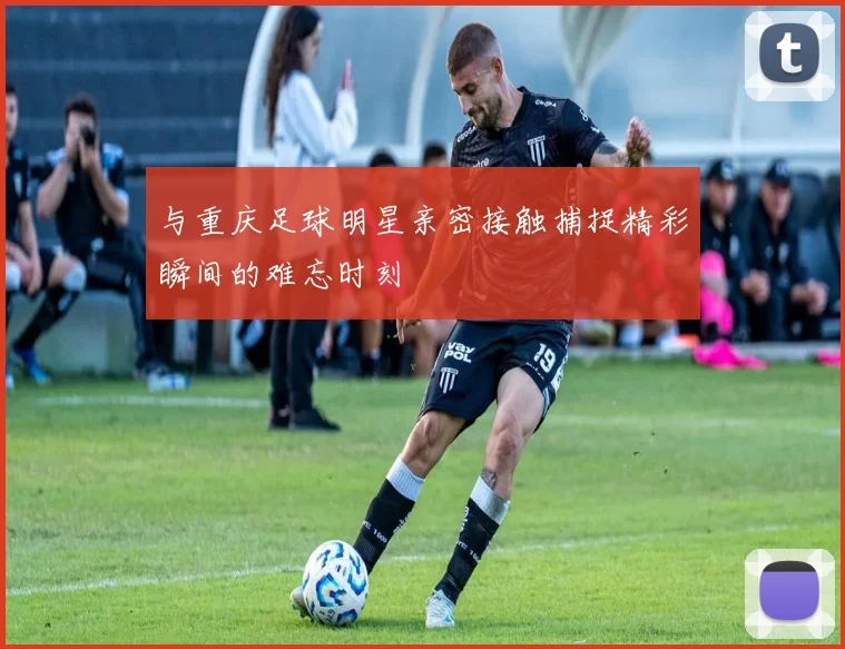 与重庆足球明星亲密接触捕捉精彩瞬间的难忘时刻