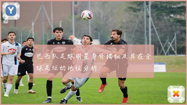 巴西队足球明星身价揭秘及其在全球足坛的地位分析