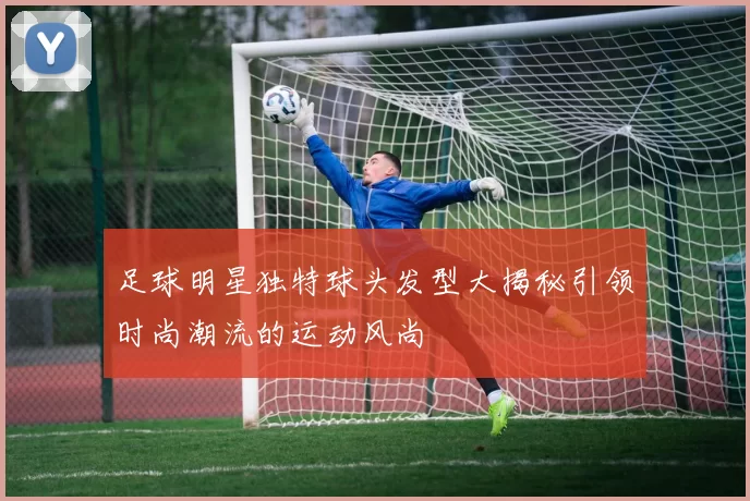 足球明星独特球头发型大揭秘引领时尚潮流的运动风尚