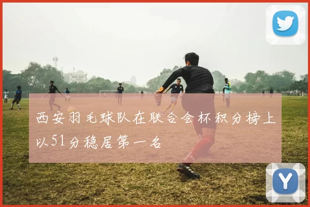 西安羽毛球队在联合会杯积分榜上以51分稳居第一名