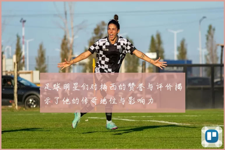 足球明星们对梅西的赞誉与评价揭示了他的传奇地位与影响力