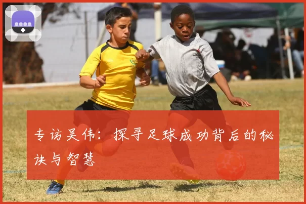 专访吴伟：探寻足球成功背后的秘诀与智慧
