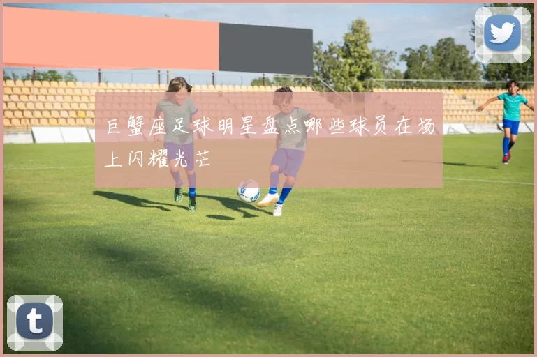 巨蟹座足球明星盘点哪些球员在场上闪耀光芒