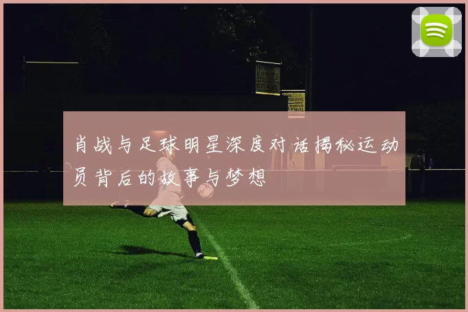 肖战与足球明星深度对话揭秘运动员背后的故事与梦想