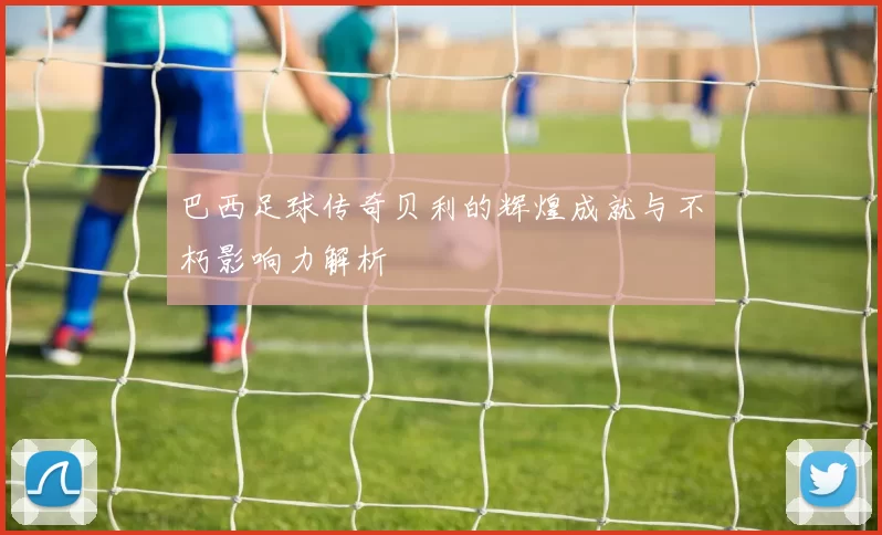 巴西足球传奇贝利的辉煌成就与不朽影响力解析