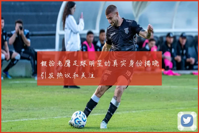 假扮老鹰足球明星的真实身份揭晓引发热议和关注
