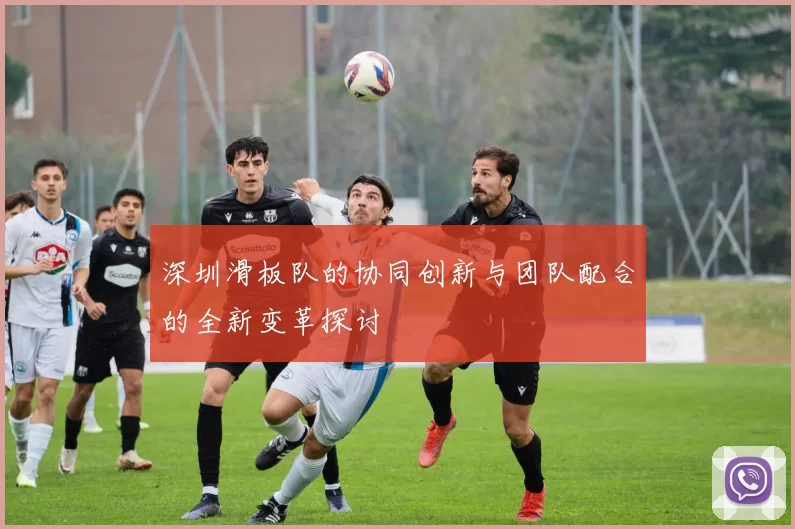 深圳滑板队的协同创新与团队配合的全新变革探讨