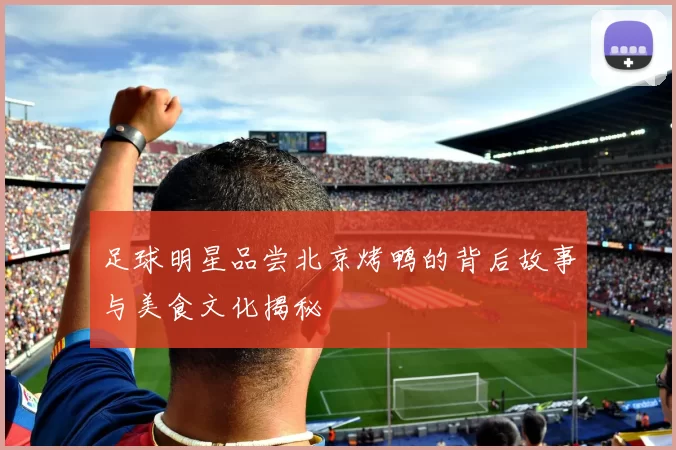 足球明星品尝北京烤鸭的背后故事与美食文化揭秘