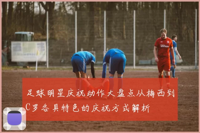 足球明星庆祝动作大盘点从梅西到C罗各具特色的庆祝方式解析