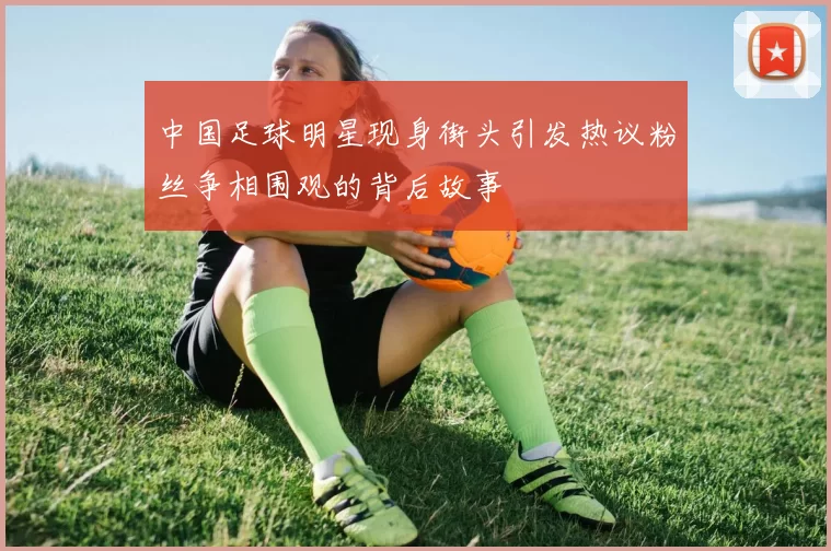 中国足球明星现身街头引发热议粉丝争相围观的背后故事