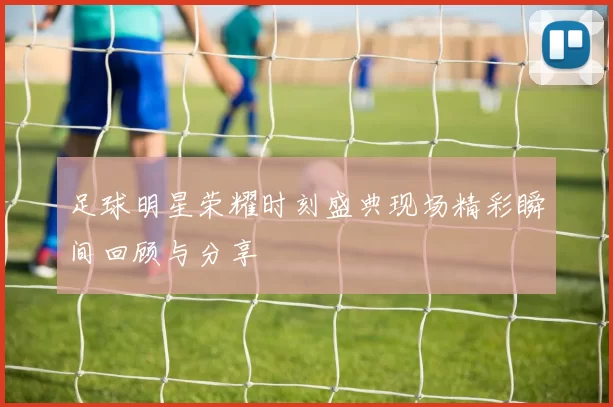 足球明星荣耀时刻盛典现场精彩瞬间回顾与分享