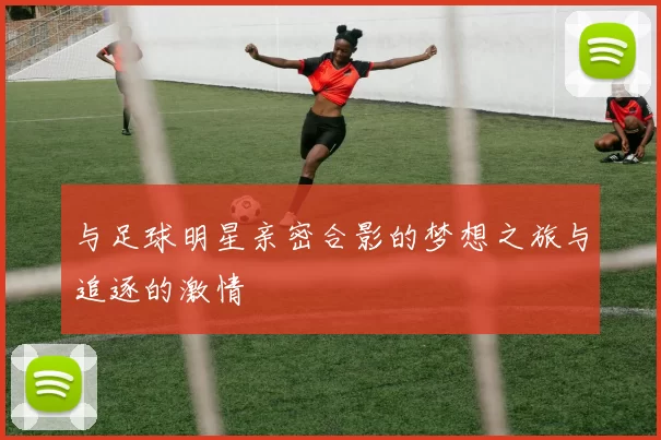 与足球明星亲密合影的梦想之旅与追逐的激情