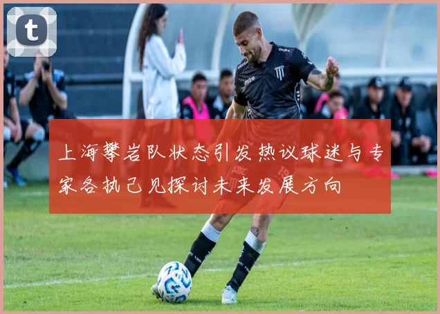 上海攀岩队状态引发热议球迷与专家各执己见探讨未来发展方向