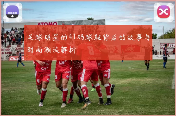 足球明星的41码球鞋背后的故事与时尚潮流解析