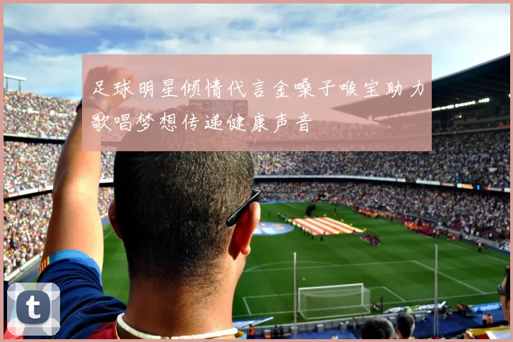 足球明星倾情代言金嗓子喉宝助力歌唱梦想传递健康声音